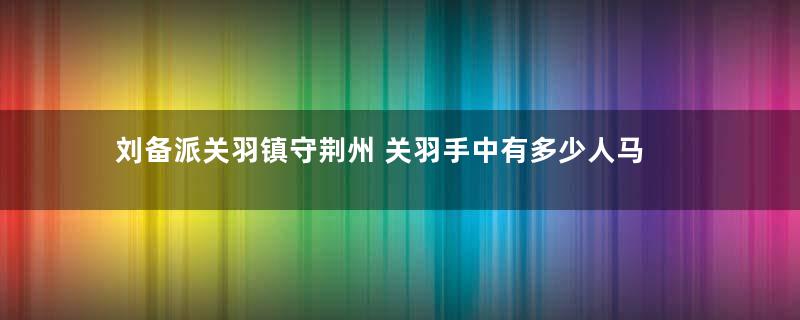 刘备派关羽镇守荆州 关羽手中有多少人马